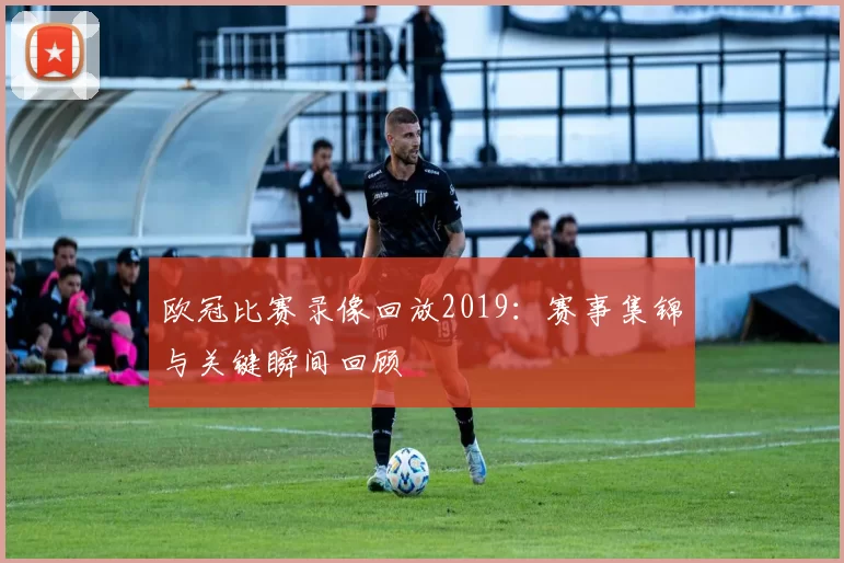 欧冠比赛录像回放2019:赛事集锦与关键瞬间回顾
