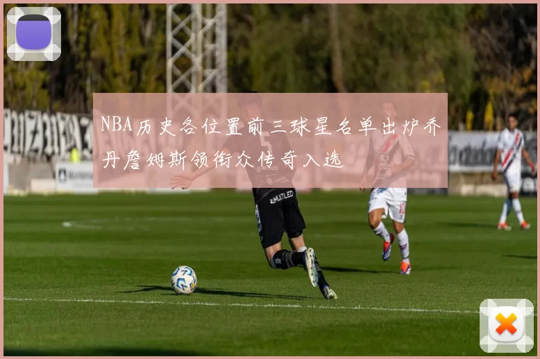 NBA历史各位置前三球星名单出炉乔丹詹姆斯领衔众传奇入选
