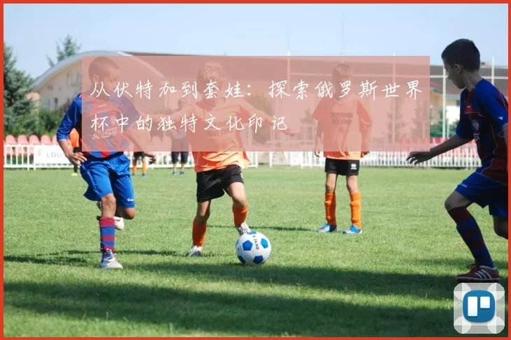 从伏特加到套娃：探索俄罗斯世界杯中的独特文化印记