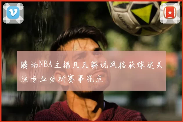 腾讯NBA主播凡凡解说风格获球迷关注专业分析赛事亮点