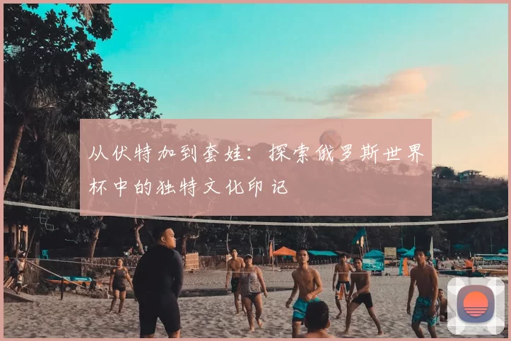 从伏特加到套娃：探索俄罗斯世界杯中的独特文化印记