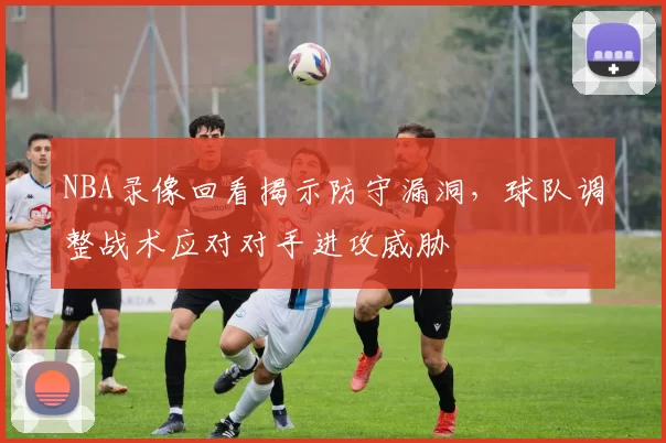 NBA录像回看揭示防守漏洞，球队调整战术应对对手进攻威胁