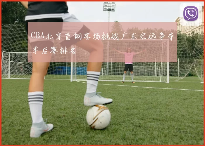 CBA北京首钢客场挑战广东宏远争夺季后赛排名
