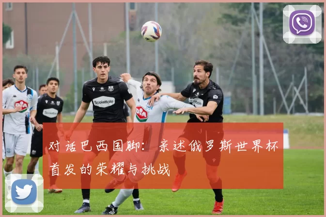 对话巴西国脚:亲述俄罗斯世界杯首发的荣耀与挑战