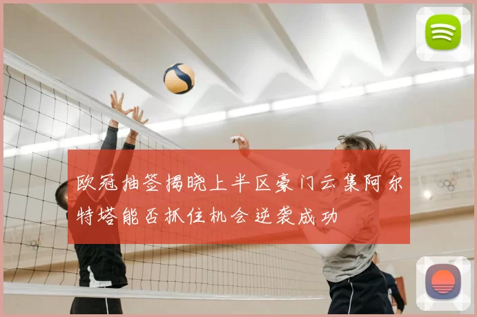 欧冠抽签揭晓上半区豪门云集阿尔特塔能否抓住机会逆袭成功