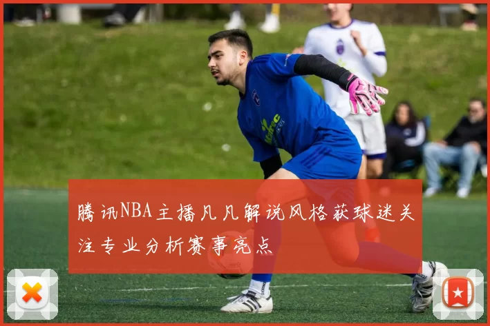 腾讯NBA主播凡凡解说风格获球迷关注专业分析赛事亮点