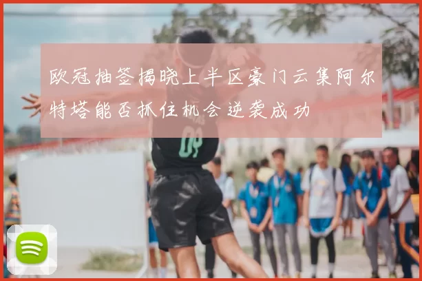 欧冠抽签揭晓上半区豪门云集阿尔特塔能否抓住机会逆袭成功