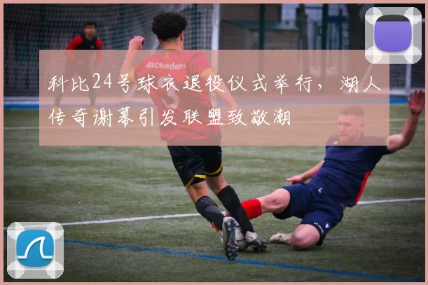 科比24号球衣退役仪式举行，湖人传奇谢幕引发联盟致敬潮
