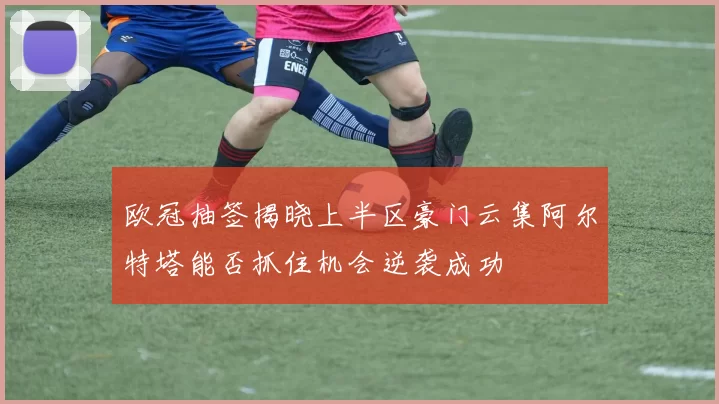欧冠抽签揭晓上半区豪门云集阿尔特塔能否抓住机会逆袭成功