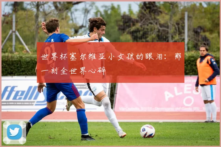 世界杯塞尔维亚小女孩的眼泪：那一刻全世界心碎