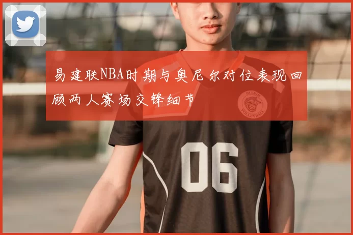 易建联NBA时期与奥尼尔对位表现回顾两人赛场交锋细节