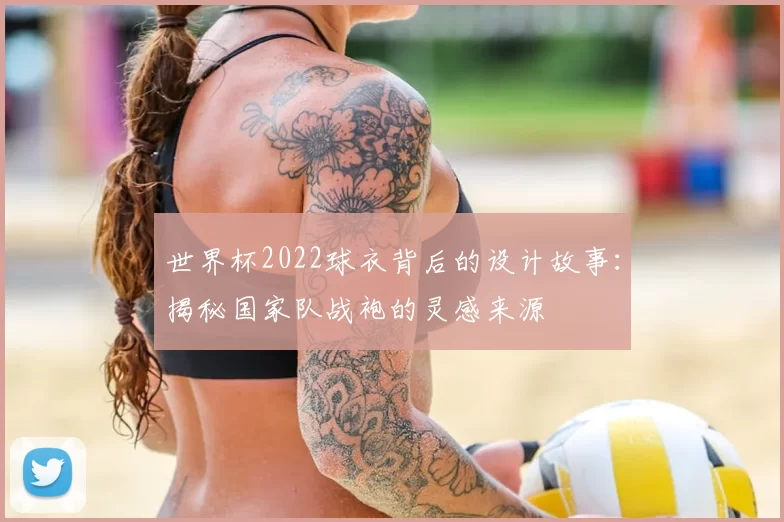 世界杯2022球衣背后的设计故事:揭秘国家队战袍的灵感来源