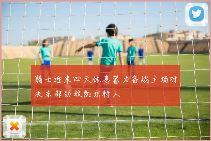 骑士迎来四天休息蓄力备战主场对决东部劲旅凯尔特人