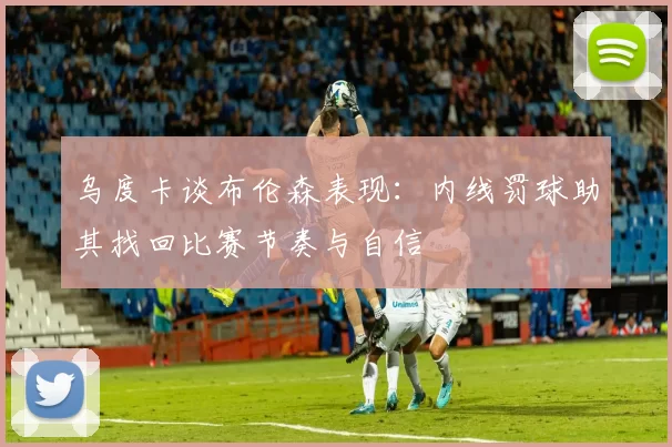 乌度卡谈布伦森表现：内线罚球助其找回比赛节奏与自信