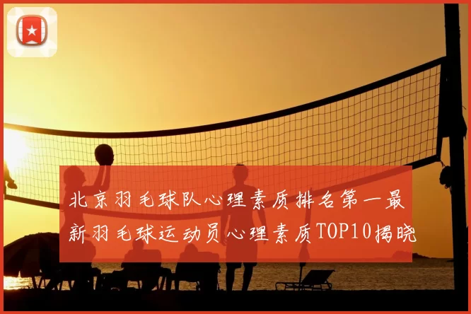北京羽毛球队心理素质排名第一最新羽毛球运动员心理素质TOP10揭晓