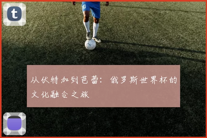 从伏特加到芭蕾：俄罗斯世界杯的文化融合之旅