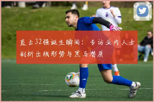 直击32强诞生瞬间:专访业内人士剖析出线形势与黑马潜质