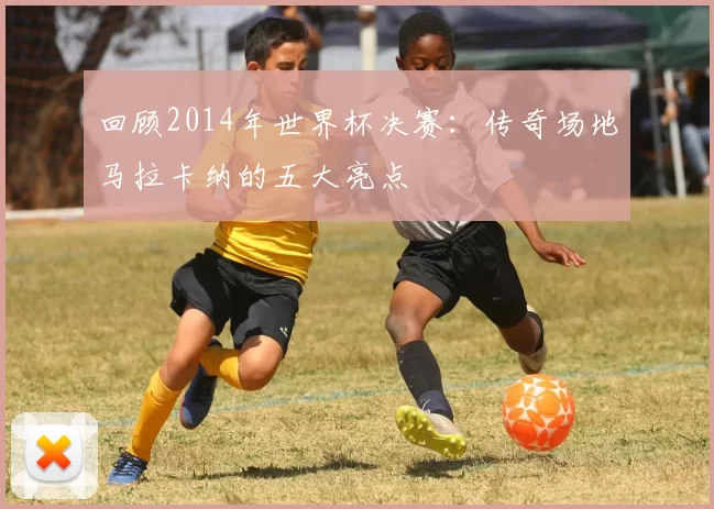 回顾2014年世界杯决赛：传奇场地马拉卡纳的五大亮点