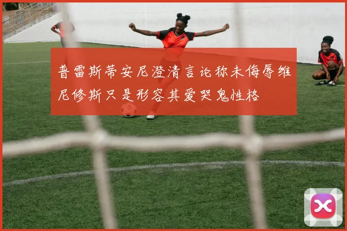 普雷斯蒂安尼澄清言论称未侮辱维尼修斯只是形容其爱哭鬼性格