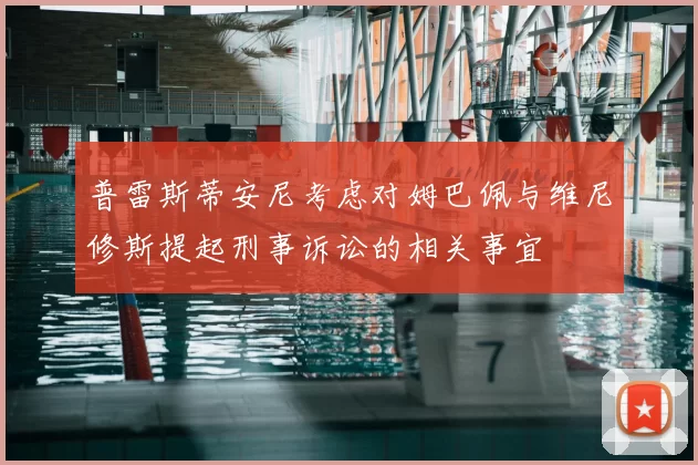 普雷斯蒂安尼考虑对姆巴佩与维尼修斯提起刑事诉讼的相关事宜