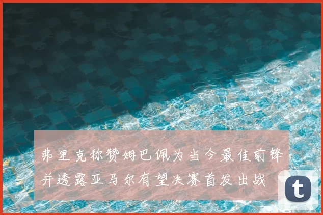 弗里克称赞姆巴佩为当今最佳前锋并透露亚马尔有望决赛首发出战
