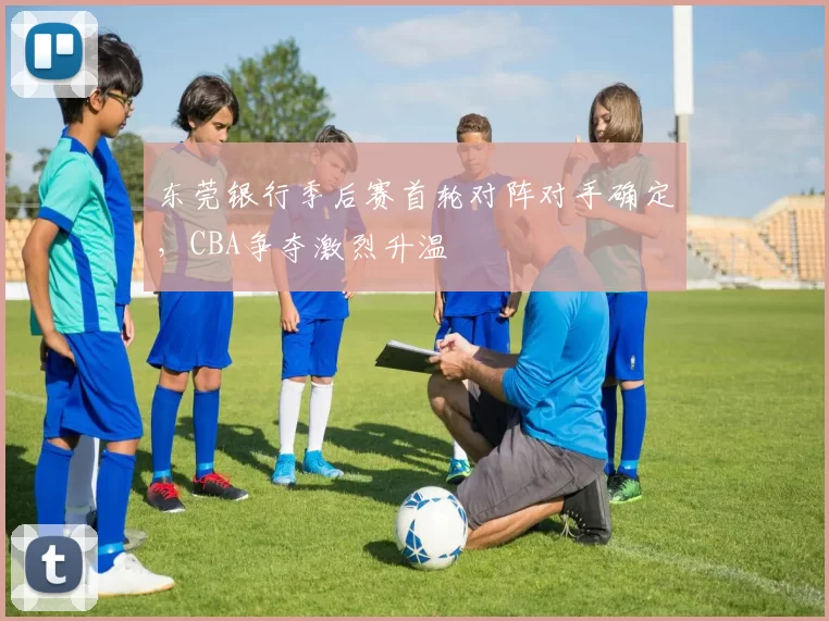 东莞银行季后赛首轮对阵对手确定,CBA争夺激烈升温