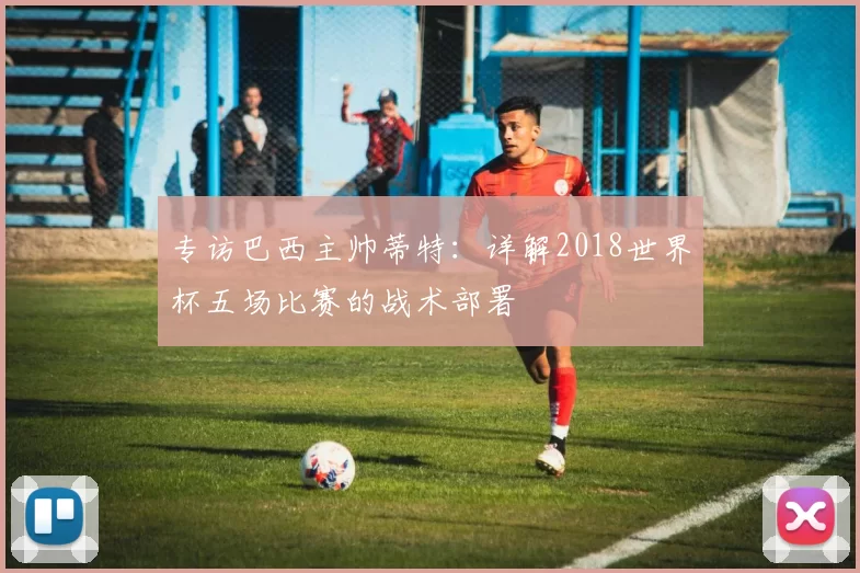 专访巴西主帅蒂特：详解2018世界杯五场比赛的战术部署