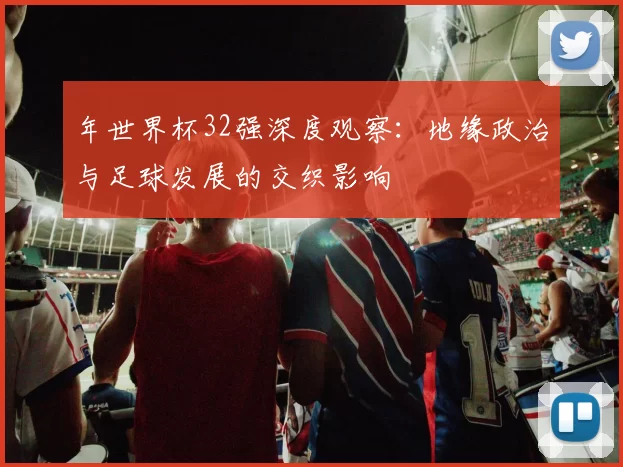年世界杯32强深度观察：地缘政治与足球发展的交织影响