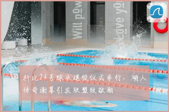 科比24号球衣退役仪式举行，湖人传奇谢幕引发联盟致敬潮