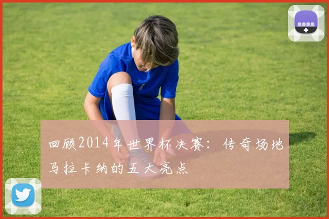 回顾2014年世界杯决赛：传奇场地马拉卡纳的五大亮点