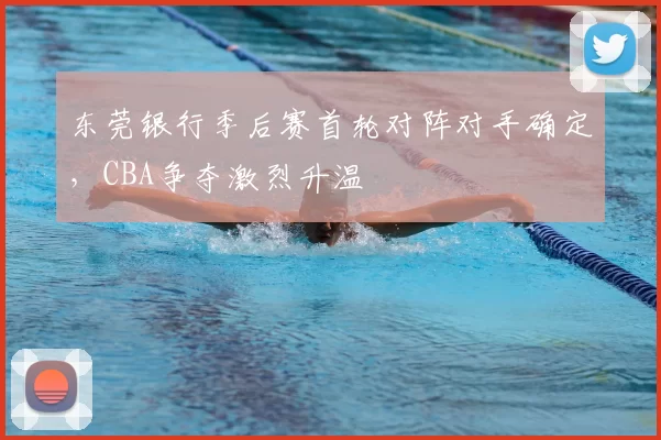 东莞银行季后赛首轮对阵对手确定,CBA争夺激烈升温