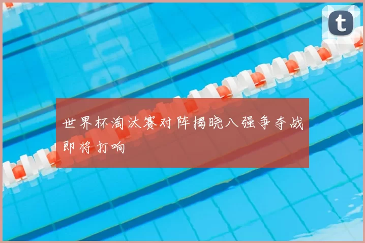 世界杯淘汰赛对阵揭晓八强争夺战即将打响