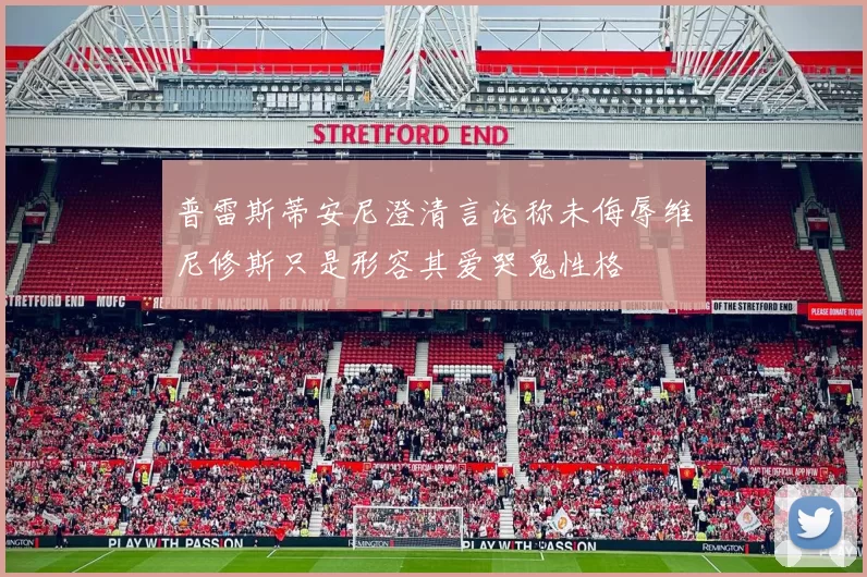 普雷斯蒂安尼澄清言论称未侮辱维尼修斯只是形容其爱哭鬼性格