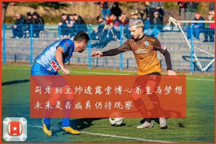 匈牙利主帅透露索博心系皇马梦想未来是否成真仍待观察