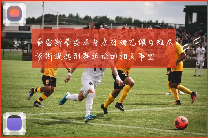 普雷斯蒂安尼考虑对姆巴佩与维尼修斯提起刑事诉讼的相关事宜