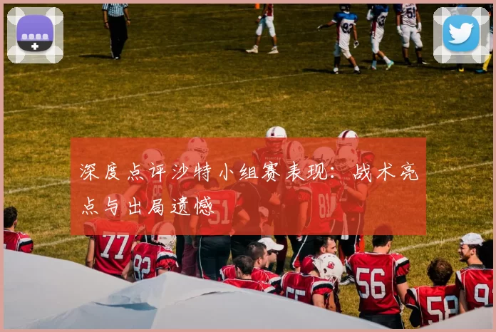深度点评沙特小组赛表现：战术亮点与出局遗憾