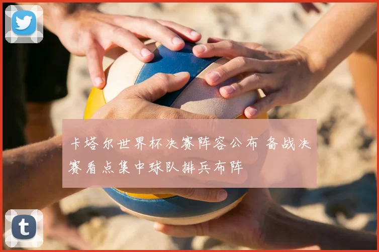 卡塔尔世界杯决赛阵容公布 备战决赛看点集中球队排兵布阵