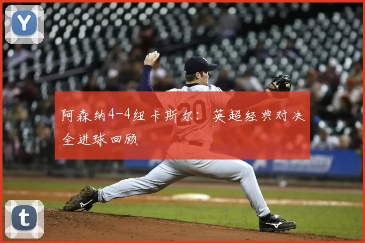 阿森纳4-4纽卡斯尔：英超经典对决全进球回顾