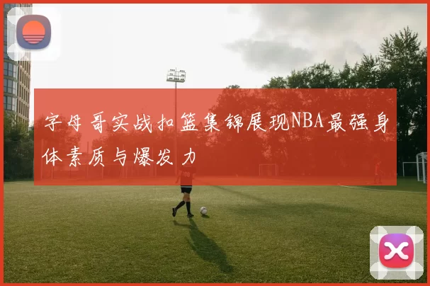 字母哥实战扣篮集锦展现NBA最强身体素质与爆发力