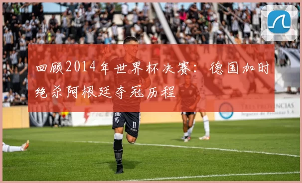 回顾2014年世界杯决赛：德国加时绝杀阿根廷夺冠历程