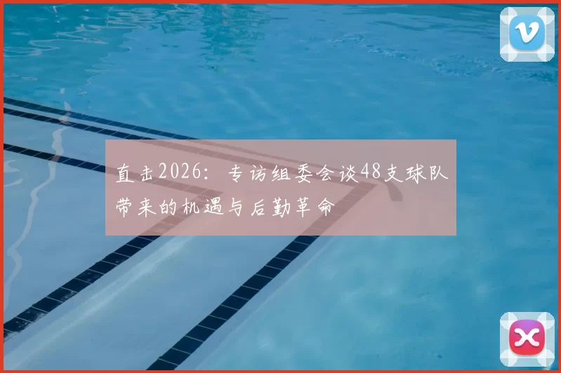 直击2026：专访组委会谈48支球队带来的机遇与后勤革命