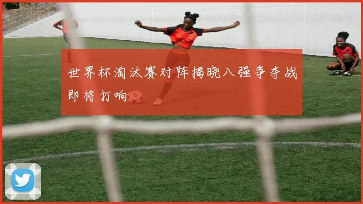 世界杯淘汰赛对阵揭晓八强争夺战即将打响