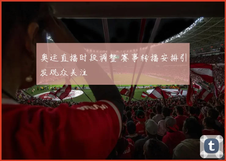 奥运直播时段调整 赛事转播安排引发观众关注