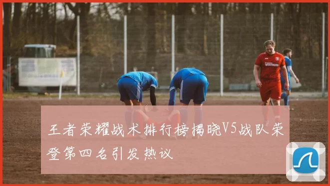 王者荣耀战术排行榜揭晓V5战队荣登第四名引发热议