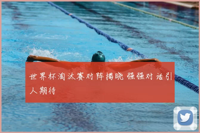 世界杯淘汰赛对阵揭晓 强强对话引人期待