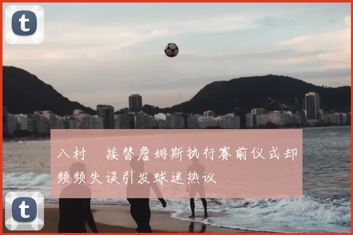 八村塁接替詹姆斯执行赛前仪式却频频失误引发球迷热议