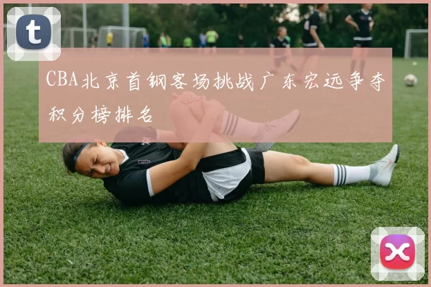 CBA北京首钢客场挑战广东宏远争夺积分榜排名