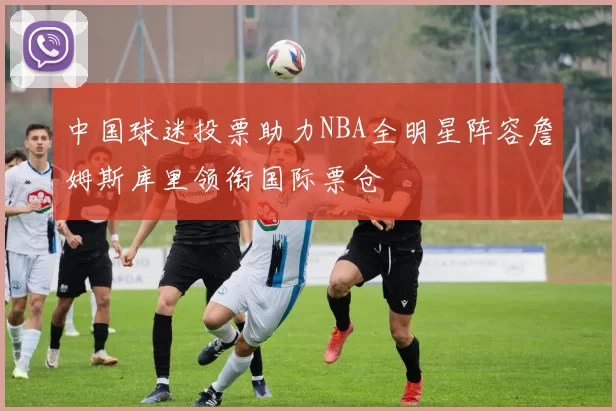中国球迷投票助力NBA全明星阵容詹姆斯库里领衔国际票仓