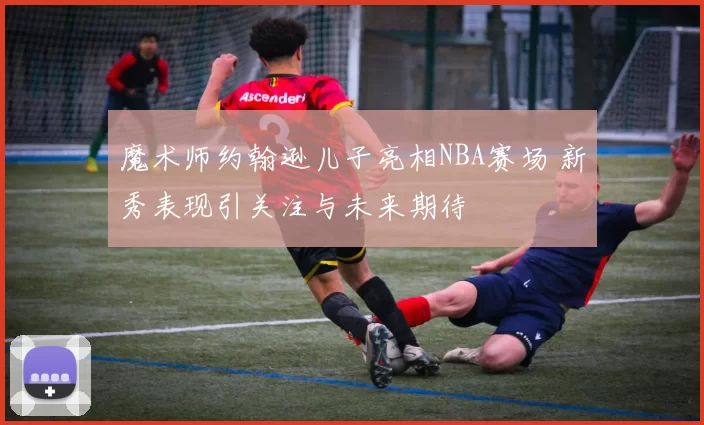 魔术师约翰逊儿子亮相NBA赛场 新秀表现引关注与未来期待