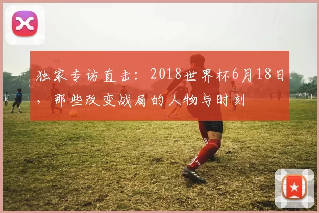 独家专访直击：2018世界杯6月18日，那些改变战局的人物与时刻